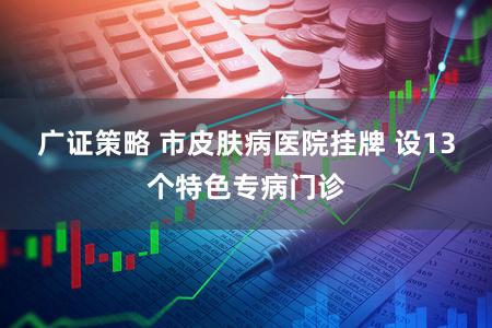 广证策略 市皮肤病医院挂牌 设13个特色专病门诊