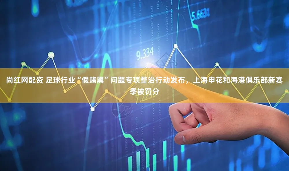 尚红网配资 足球行业“假赌黑”问题专项整治行动发布，上海申花和海港俱乐部新赛季被罚分