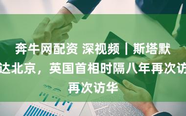 奔牛网配资 深视频｜斯塔默抵达北京，英国首相时隔八年再次访华