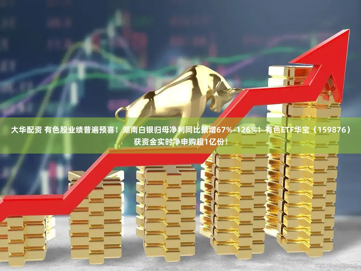 大华配资 有色股业绩普遍预喜！湖南白银归母净利同比预增67%-126%！有色ETF华宝（159876）获资金实时净申购超1亿份！