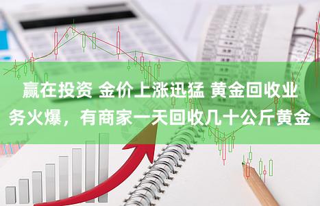 赢在投资 金价上涨迅猛 黄金回收业务火爆，有商家一天回收几十公斤黄金