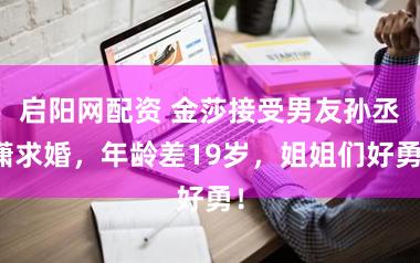 启阳网配资 金莎接受男友孙丞潇求婚，年龄差19岁，姐姐们好勇！