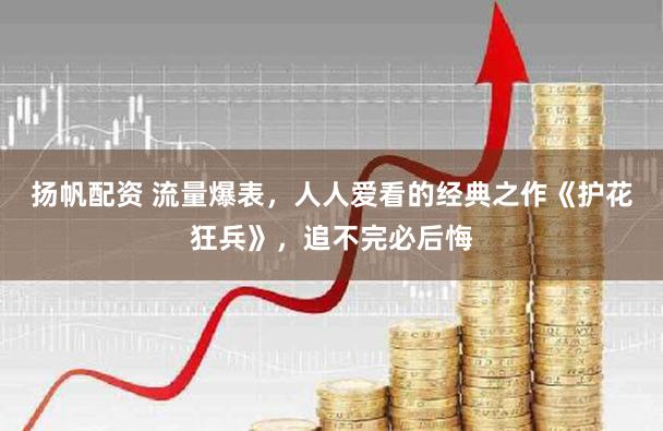 扬帆配资 流量爆表，人人爱看的经典之作《护花狂兵》，追不完必后悔