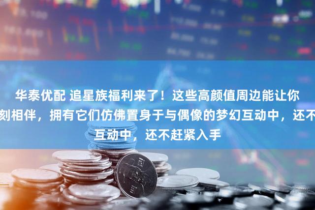 华泰优配 追星族福利来了！这些高颜值周边能让你与爱豆时刻相伴，拥有它们仿佛置身于与偶像的梦幻互动中，还不赶紧入手