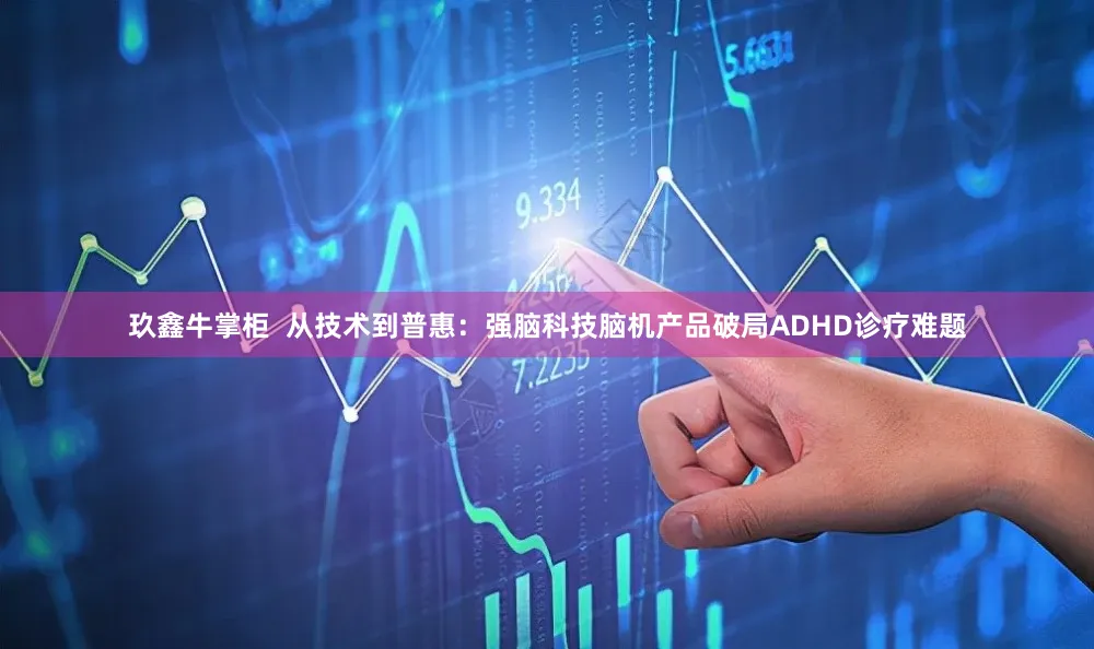 玖鑫牛掌柜  从技术到普惠：强脑科技脑机产品破局ADHD诊疗难题