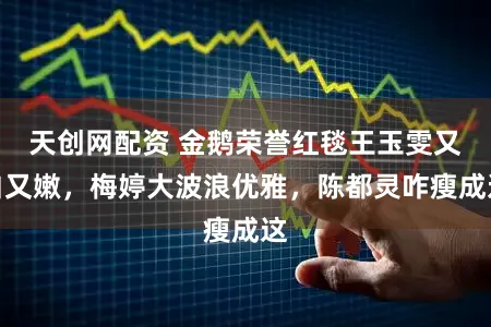 天创网配资 金鹅荣誉红毯王玉雯又白又嫩，梅婷大波浪优雅，陈都灵咋瘦成这