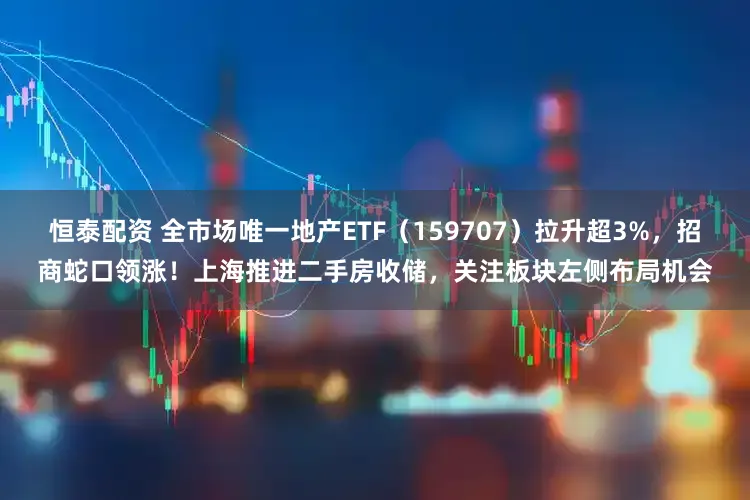 恒泰配资 全市场唯一地产ETF（159707）拉升超3%，招商蛇口领涨！上海推进二手房收储，关注板块左侧布局机会