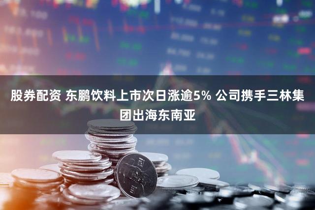 股券配资 东鹏饮料上市次日涨逾5% 公司携手三林集团出海东南亚
