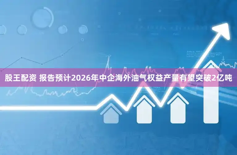 股王配资 报告预计2026年中企海外油气权益产量有望突破2亿吨