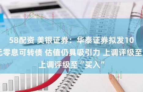 58配资 美银证券：华泰证券拟发100亿港元零息可转债 估值仍具吸引力 上调评级至“买入”