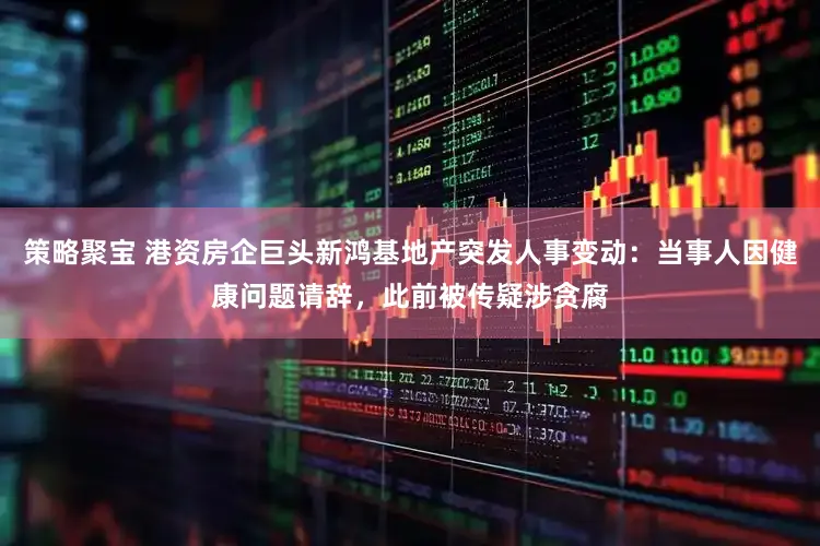 策略聚宝 港资房企巨头新鸿基地产突发人事变动：当事人因健康问题请辞，此前被传疑涉贪腐