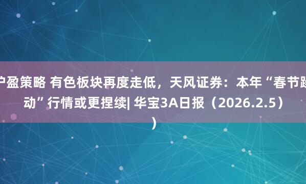 沪盈策略 有色板块再度走低，天风证券：本年“春节躁动”行情或更捏续| 华宝3A日报（2026.2.5）