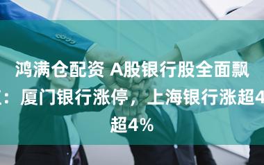 鸿满仓配资 A股银行股全面飘红：厦门银行涨停，上海银行涨超4%