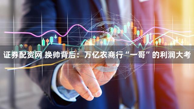 证券配资网 换帅背后：万亿农商行“一哥”的利润大考