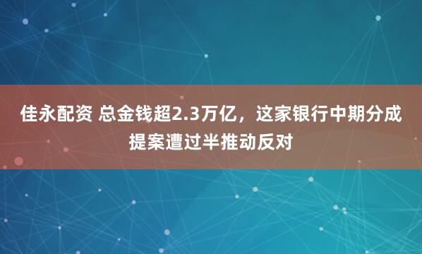 佳永配资 总金钱超2.3万亿，这家银行中期分成提案遭过半推动反对