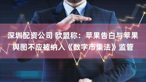 深圳配资公司 欧盟称：苹果告白与苹果舆图不应被纳入《数字市集法》监管