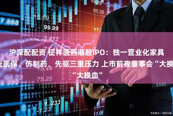 沪深配配资 征祥医药港股IPO：独一营业化家具靠近医保、仿制药、先驱三重压力 上市前夜董事会“大换血”