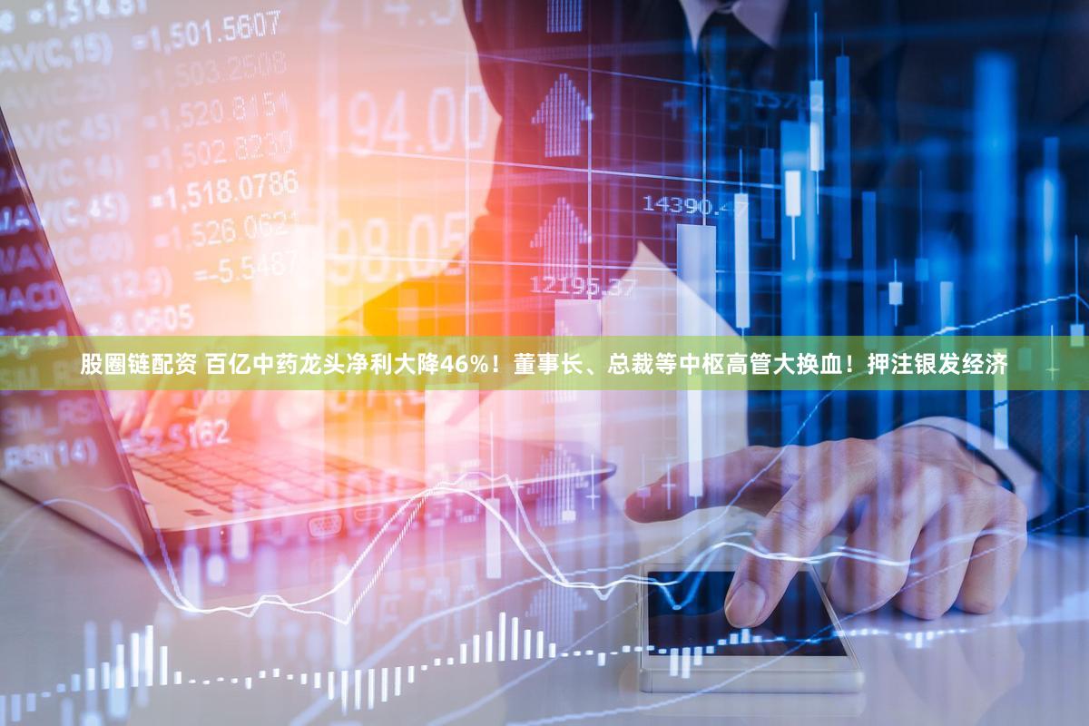股圈链配资 百亿中药龙头净利大降46%！董事长、总裁等中枢高管大换血！押注银发经济
