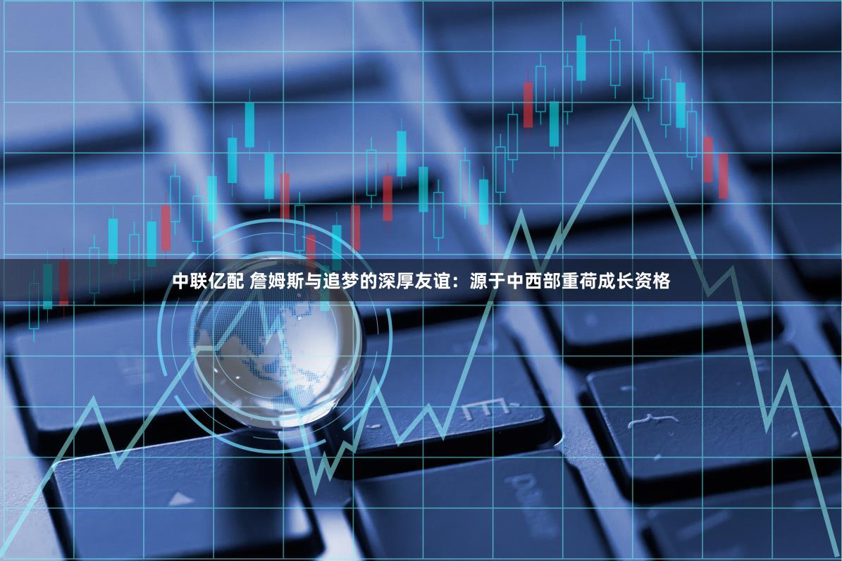 中联亿配 詹姆斯与追梦的深厚友谊：源于中西部重荷成长资格