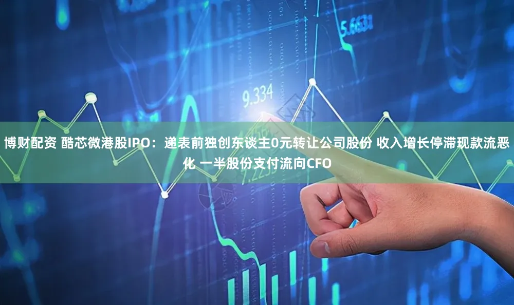 博财配资 酷芯微港股IPO：递表前独创东谈主0元转让公司股份 收入增长停滞现款流恶化 一半股份支付流向CFO