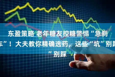 东盈策略 老年糖友控糖警惕“急刹车”！大夫教你精确选药，这些“坑”别踩