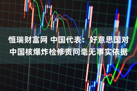 恒瑞财富网 中国代表：好意思国对中国核爆炸检修责问毫无事实依据