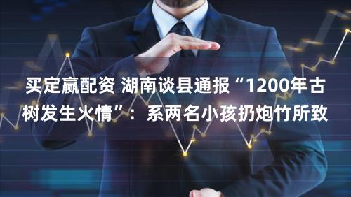 买定赢配资 湖南谈县通报“1200年古树发生火情”：系两名小孩扔炮竹所致