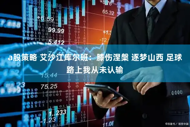 a股策略 艾沙江库尔班：膝伤涅槃 逐梦山西 足球路上我从未认输