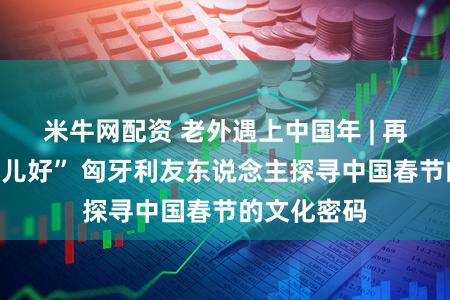 米牛网配资 老外遇上中国年 | 再行鲜到“倍儿好” 匈牙利友东说念主探寻中国春节的文化密码