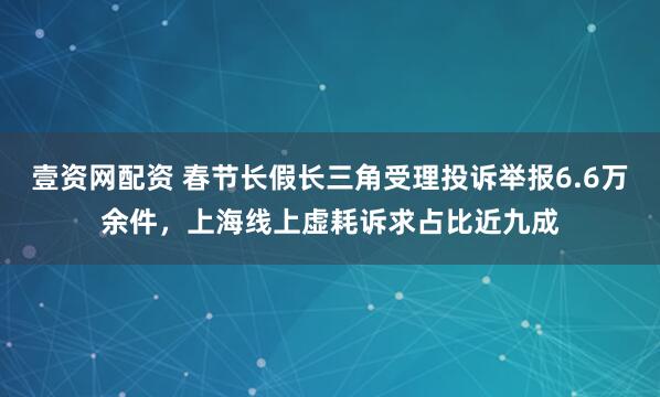 壹资网配资 春节长假长三角受理投诉举报6.6万余件，上海线上虚耗诉求占比近九成