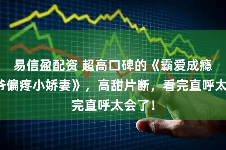 易信盈配资 超高口碑的《霸爱成瘾：三爷偏疼小娇妻》，高甜片断，看完直呼太会了！