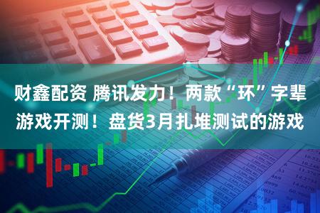 财鑫配资 腾讯发力！两款“环”字辈游戏开测！盘货3月扎堆测试的游戏
