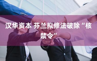 汉华资本 芬兰拟修法破除“核禁令”