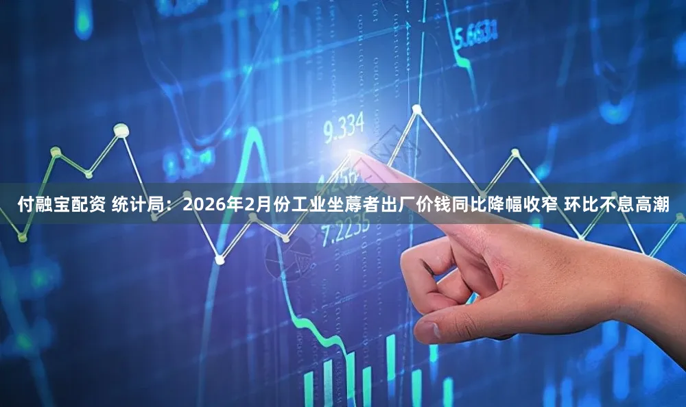 付融宝配资 统计局：2026年2月份工业坐蓐者出厂价钱同比降幅收窄 环比不息高潮