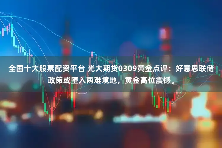 全国十大股票配资平台 光大期货0309黄金点评：好意思联储政策或堕入两难境地，黄金高位震憾。