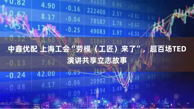 中鑫优配 上海工会“劳模（工匠）来了”，超百场TED演讲共享立志故事