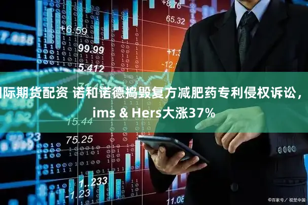 国际期货配资 诺和诺德捣毁复方减肥药专利侵权诉讼，Hims & Hers大涨37%