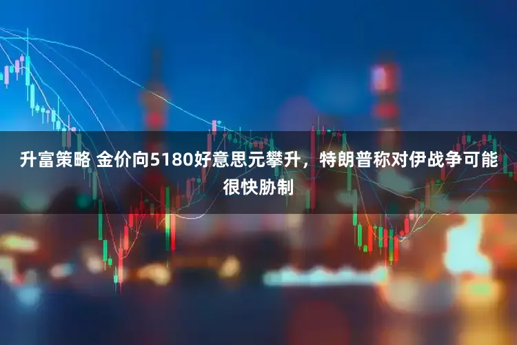 升富策略 金价向5180好意思元攀升,特朗普称对伊战争可能很快胁制