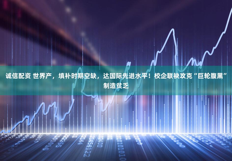 诚信配资 世界产，填补时期空缺，达国际先进水平！校企联袂攻克“巨轮腹黑”制造贫乏