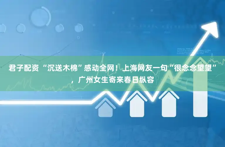 君子配资 “沉送木棉”感动全网！上海网友一句“很念念望望”，广州女生寄来春日纵容