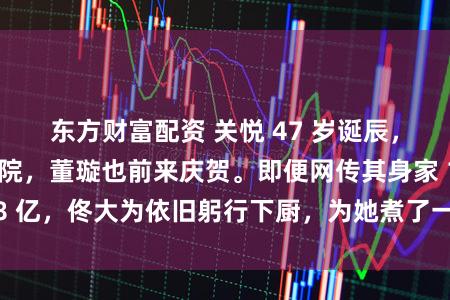 东方财富配资 关悦 47 岁诞辰，住着 2 亿四合院，董璇也前来庆贺。即便网传其身家 18 亿，佟大为依旧躬行下厨，为她煮了一碗长命面，相配褂讪