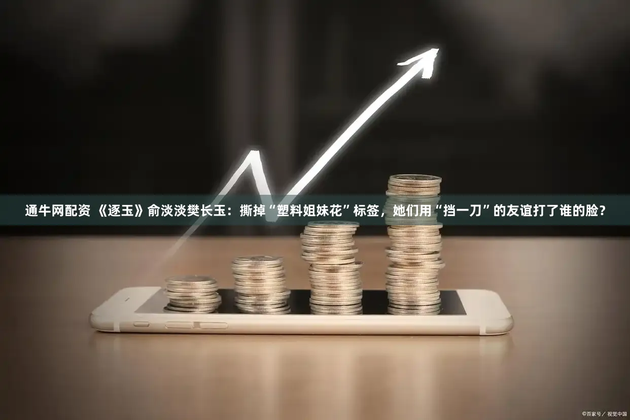 通牛网配资 《逐玉》俞淡淡樊长玉：撕掉“塑料姐妹花”标签，她们用“挡一刀”的友谊打了谁的脸？