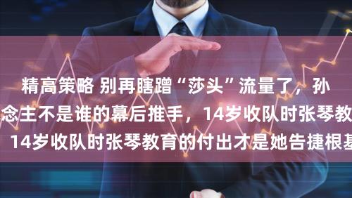 精高策略 别再瞎蹭“莎头”流量了，孙颖莎的实在贵东说念主不是谁的幕后推手，14岁收队时张琴教育的付出才是她告捷根基