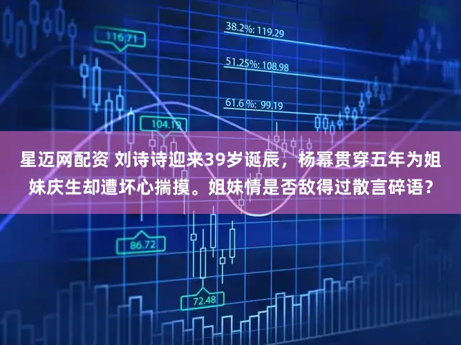 星迈网配资 刘诗诗迎来39岁诞辰，杨幂贯穿五年为姐妹庆生却遭坏心揣摸。姐妹情是否敌得过散言碎语？