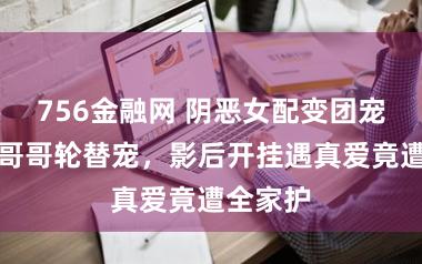 756金融网 阴恶女配变团宠，七个哥哥轮替宠，影后开挂遇真爱竟遭全家护