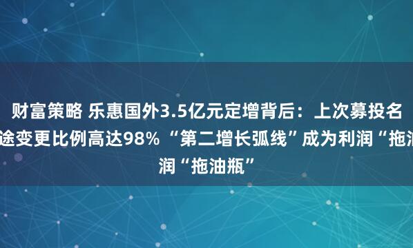 财富策略 乐惠国外3.5亿元定增背后：上次募投名堂用途变更比例高达98% “第二增长弧线”成为利润“拖油瓶”