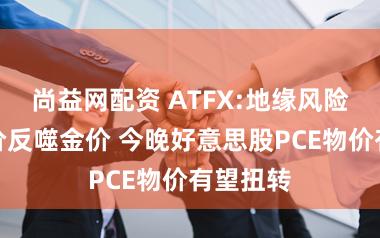 尚益网配资 ATFX:地缘风险引爆油价反噬金价 今晚好意思股PCE物价有望扭转