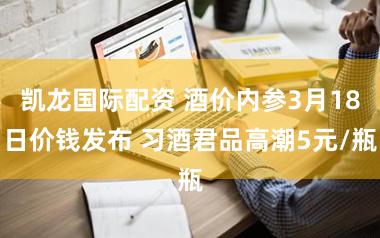 凯龙国际配资 酒价内参3月18日价钱发布 习酒君品高潮5元/瓶