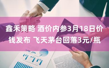 鑫禾策略 酒价内参3月18日价钱发布 飞天茅台回落3元/瓶