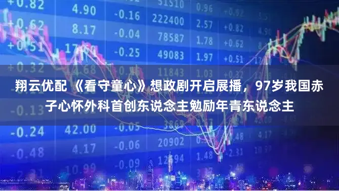 翔云优配 《看守童心》想政剧开启展播，97岁我国赤子心怀外科首创东说念主勉励年青东说念主